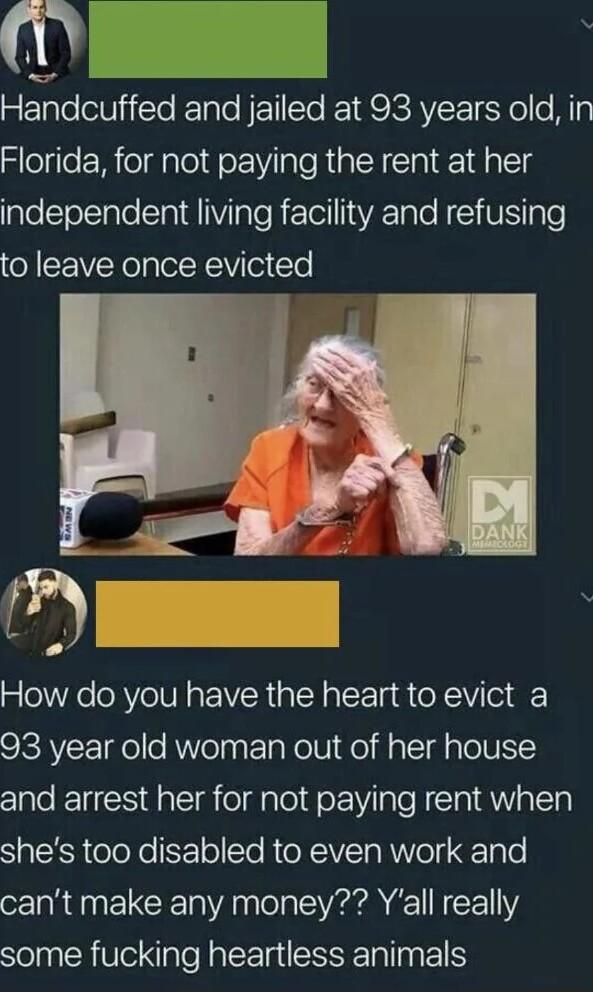 N 1 Handcuffed and jailed at 93 years old in Florida for not paying the rent at her independent living facility and refusing to leave once evicted 4 z How do you have the heart to evict a 93 year old woman out of her house and arrest her for not paying rent when shes too disabled to even work and cant make any money Yall really some fucking heartless animals