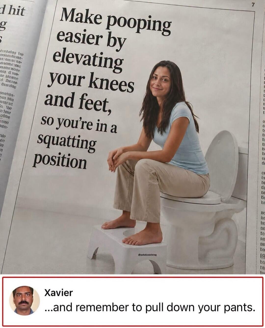 Make pooping easier by elevating your knees and feet, so you're in a squatting position. Xavier ...and remember to pull down your pants.