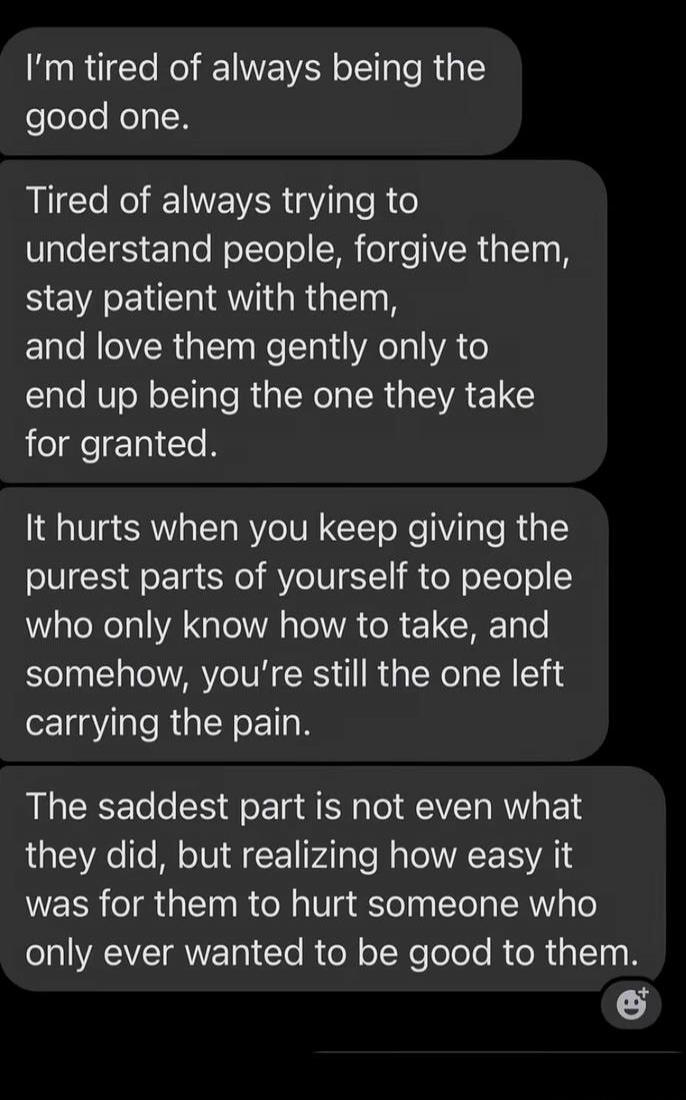 I'm tired of always being the good one. Tired of always trying to understand people, forgive them, stay patient with them, and love them gently only to end up being the one they take for granted. It hurts when you keep giving the purest parts of yourself to people who only know how to take, and somehow, you're still the one left carrying the pain. 