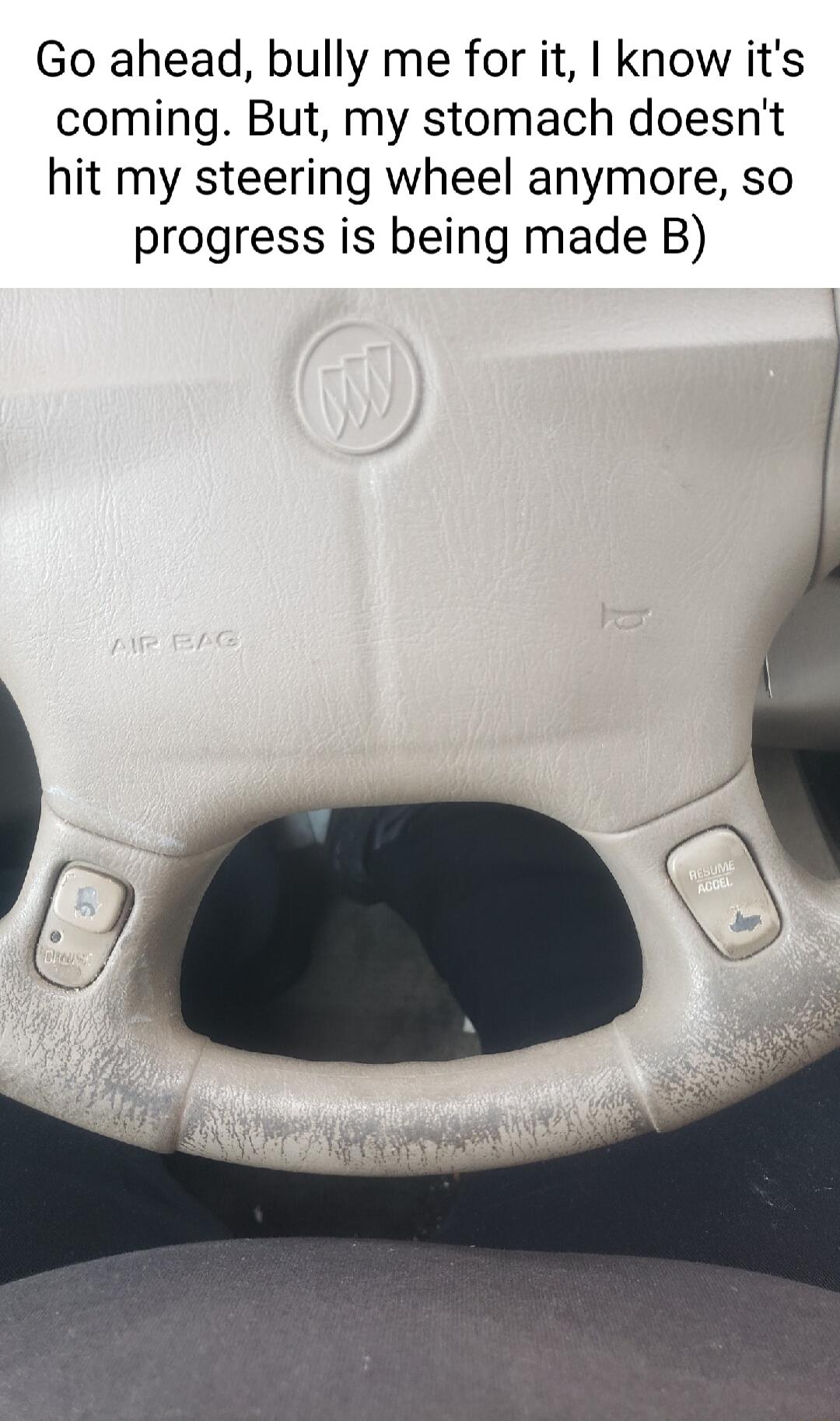 Go ahead bully me for it know its coming But my stomach doesnt hit my steering wheel anymore so progress is being made B o