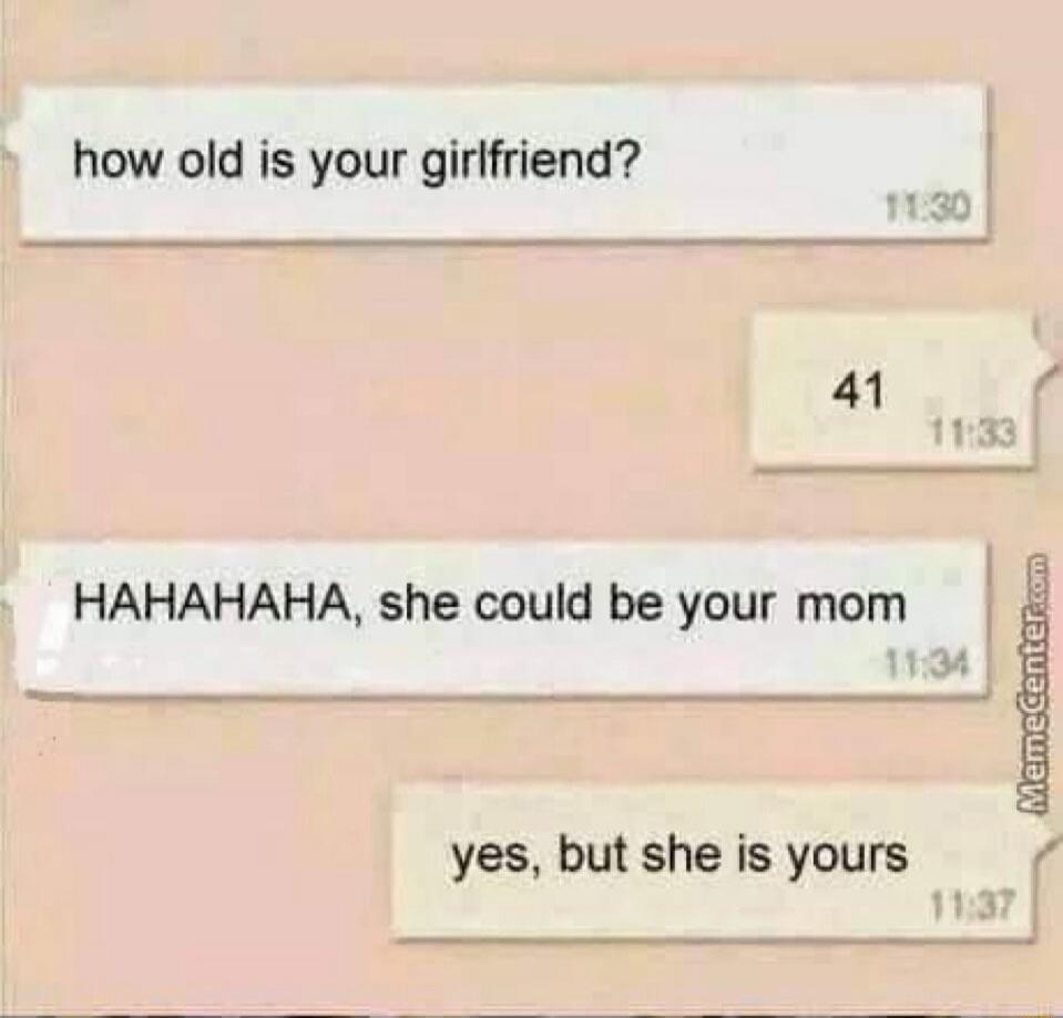 how old is your girlfriend? 41 HAHAHAHA, she could be your mom yes, but she is yours