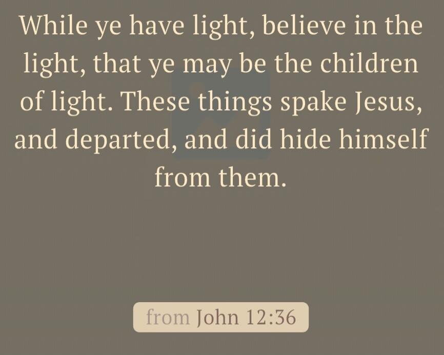 While ye have light, believe in the light, that ye may be the children of light. These things spake Jesus, and departed, and did hide himself from them. from John 12:36