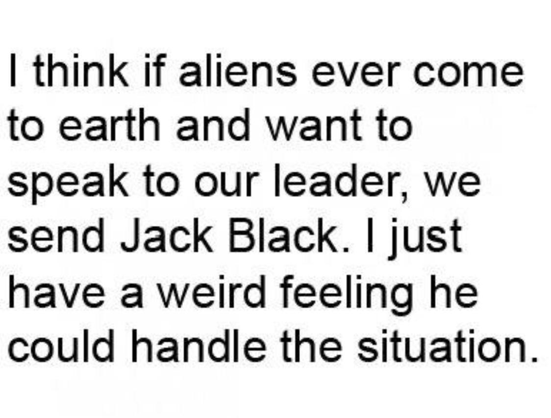 think If aliens ever come to earth and want to speak to our leader we send Jack Black just have a weird feeling he could handle the situation