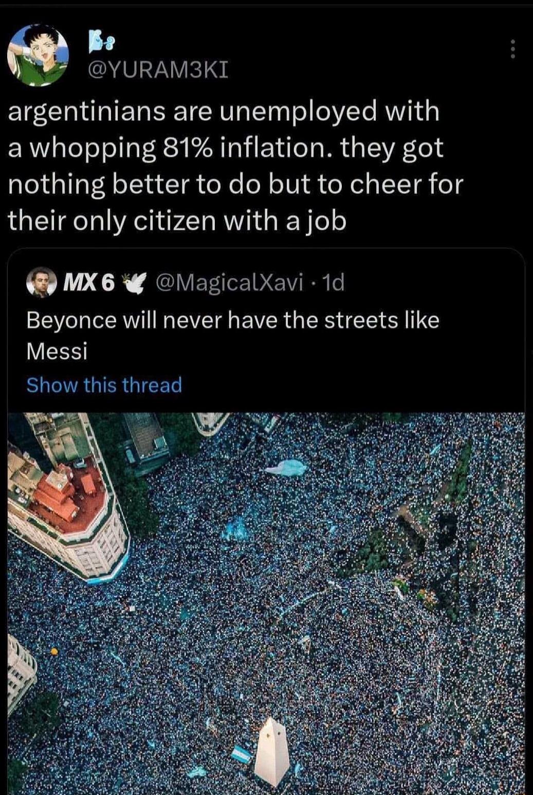 @YURAM3KI argentinians are unemployed with a whopping 81% inflation. they got nothing better to do but to cheer for their only citizen with a job MX 6 @MagicalXavi · 1d Beyonce will never have the streets like Messi Show this thread