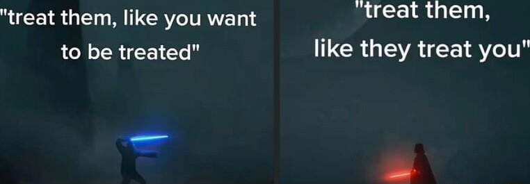 treat them like you want gireat them to be treated like they treat you