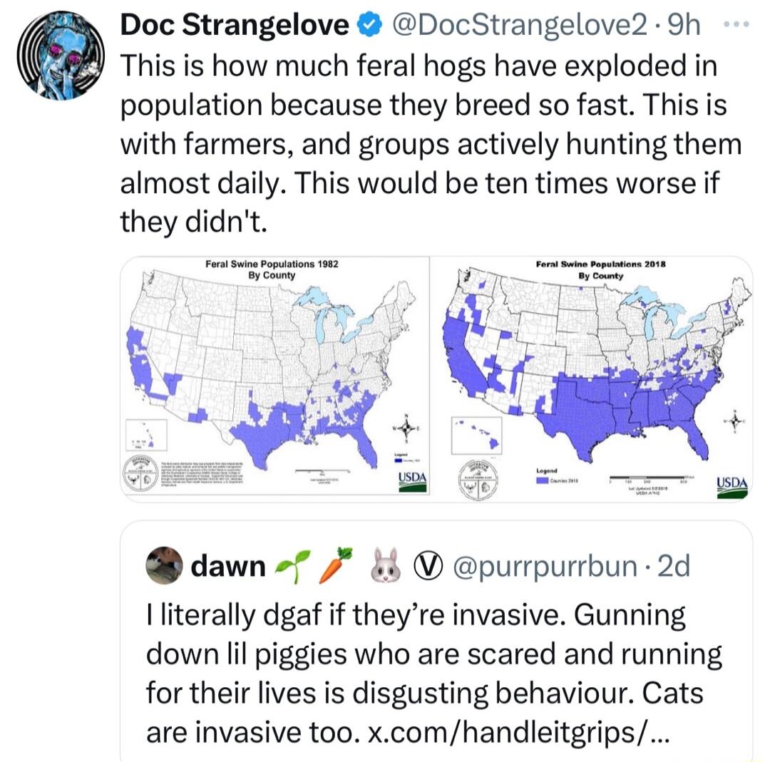 Doc Strangelove DocStrangelove2 9h O This is how much feral hogs have exploded in population because they breed so fast This is with farmers and groups actively hunting them almost daily This would be ten times worse if they didnt dawn 7 purrpurrbun 2d literally dgaf if theyre invasive Gunning down lil piggies who are scared and running for their lives is disgusting behaviour Cats are invasive too