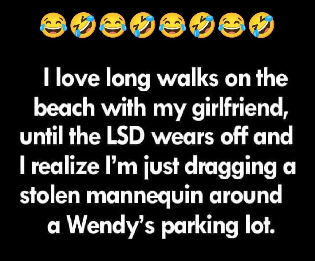 I love long walks on the beach with my girlfriend, until the LSD wears off and I realize I’m just dragging a stolen mannequin around a Wendy’s parking lot.
