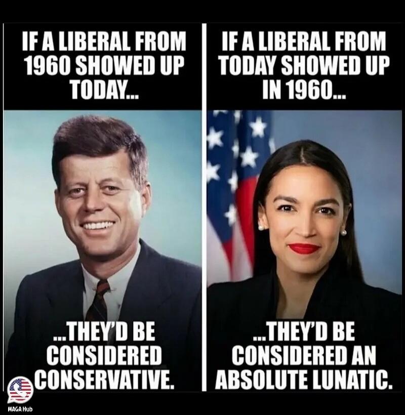 IF A LIBERAL FROM 1960 SHOWED UP TODAY... THEY'D BE CONSIDERED CONSERVATIVE. IF A LIBERAL FROM TODAY SHOWED UP IN 1960... THEY'D BE CONSIDERED AN ABSOLUTE LUNATIC.