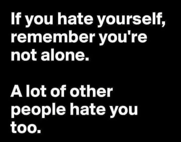 If you hate yourself, remember you're not alone. A lot of other people hate you too.