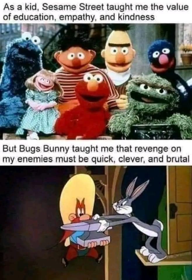 As a kid Sesame Street taught me the value of education empathy and kindness iU TIiaAN i But Bugs Bunny taught me that revenge on my enemies must be quick clever and brutal