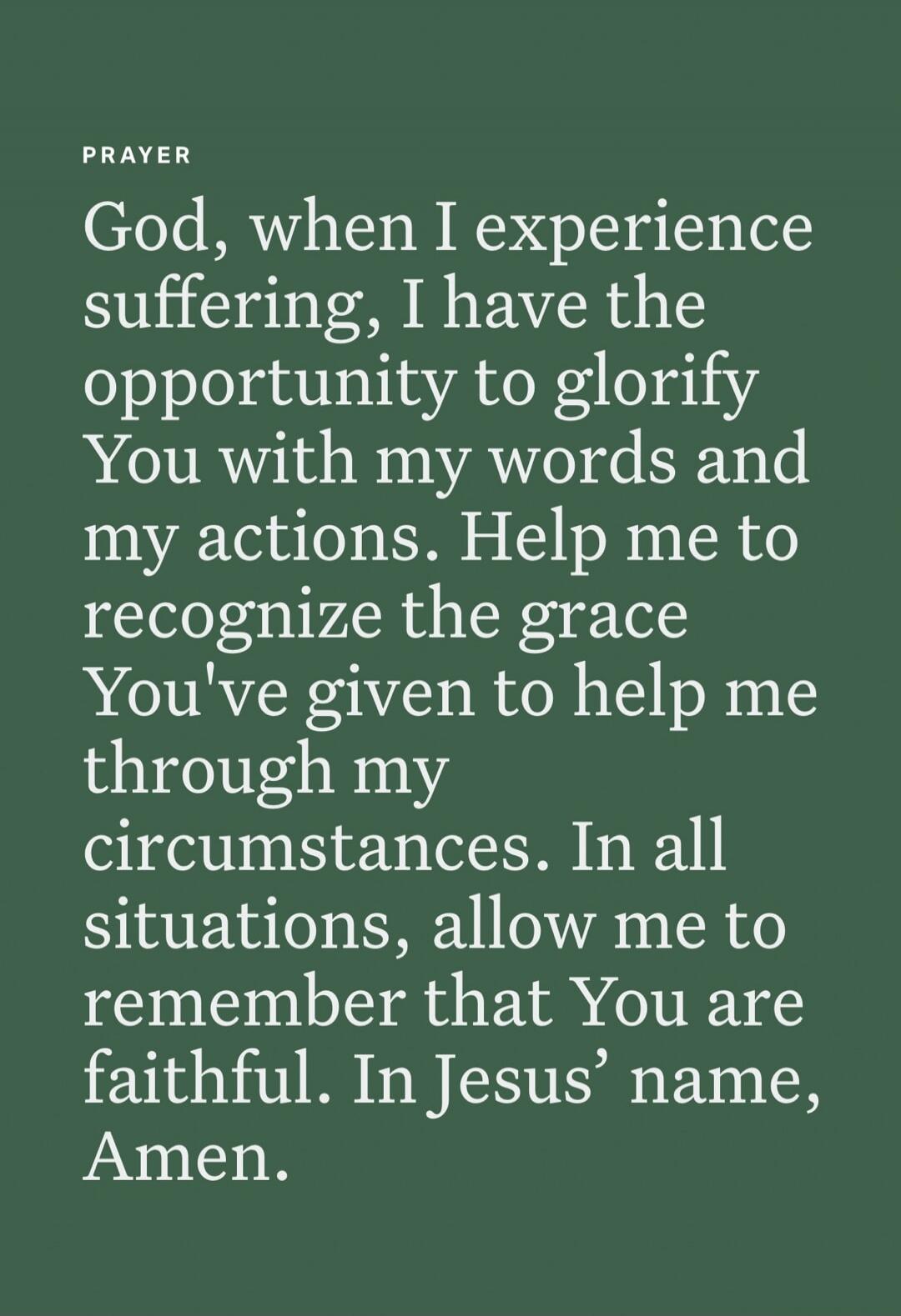 PRAYER God, when I experience suffering, I have the opportunity to glorify You with my words and my actions. Help me to recognize the grace You've given to help me through my circumstances. In all situations, allow me to remember that You are faithful. In Jesus’ name, Amen.