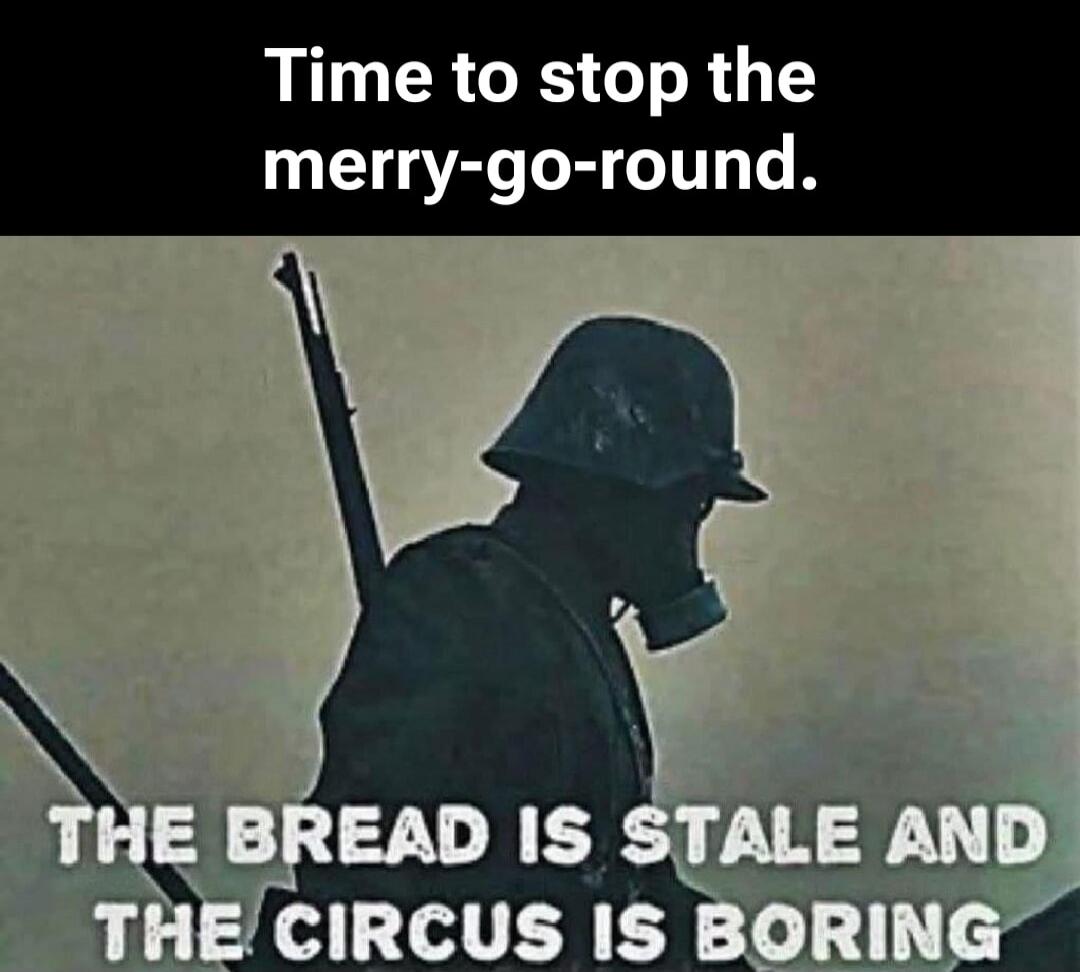 Time to stop the merry-go-round. THE BREAD IS STALE AND THE CIRCUS IS BORING