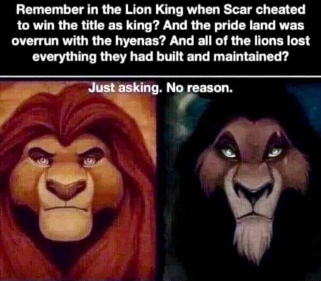 Remember in the Lion King when Scar cheated to win the title as king And the pride land was overrun with the hyenas And all of the lions lost eeverything they had built and maintained YT G