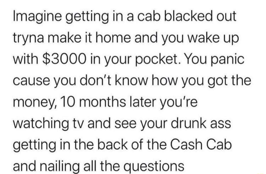 Imagine getting in a cab blacked out tryna make it home and you wake up with 3000 in your pocket You panic cause you dont know how you got the money 10 months later youre watching tv and see your drunk ass getting in the back of the Cash Cab and nailing all the questions