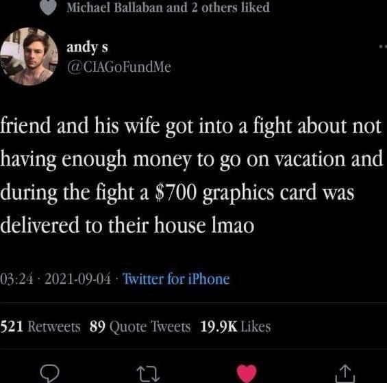 W Michael Ballaban and 2 others liked andy s CIAGoFundMe friend and his wife got into a fight about not having enough money to go on vacation and during the fight a 700 graphics card was delivered to their house Imao 0324 2021 09 04 Tivitter for iPhone 521 Retweets 89 Quote Toveets 199K Likes 3 y 2 iy