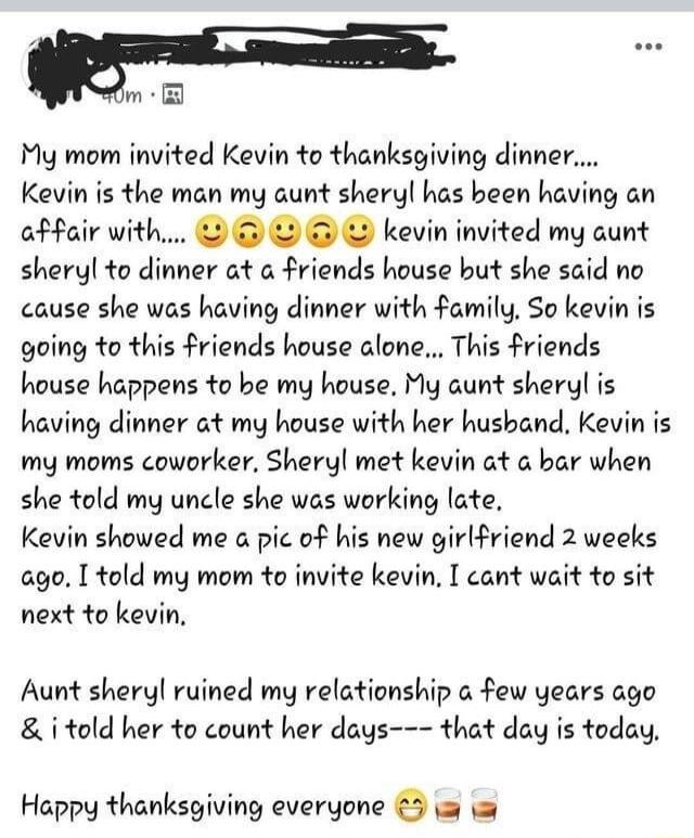 My mom invited Kevin to thanksgiving dinner Kevin is the man my aunt sheryl has been having an affair with kevin invited my aunt sheryl to dinner at a friends house but she said no cause she was having dinner with family So kevin is going to this friends house alone This friends house happens to be my house My aunt sheryl is having dinner at my house with her hushand Kevin is my moms coworker Sher