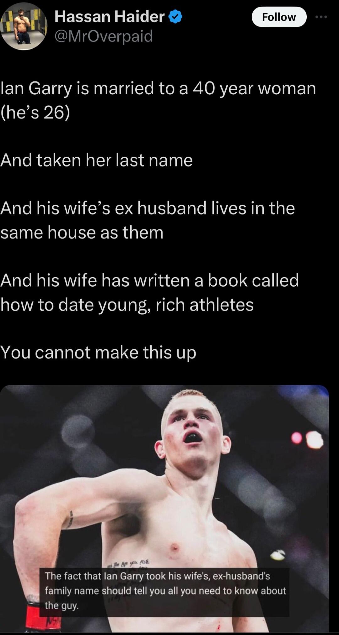 VOIVTgeE1e Hassan Haider Foliow lan Garry is married to a 40 year woman GO Al RO I ERSETN Y And his wifes ex husband lives in the same house as them And his wife has written a book called how to date young rich athletes You cannot make this up The fact that lan Garry took his wifes ex husbands family name should tell you all you need to know about the guy