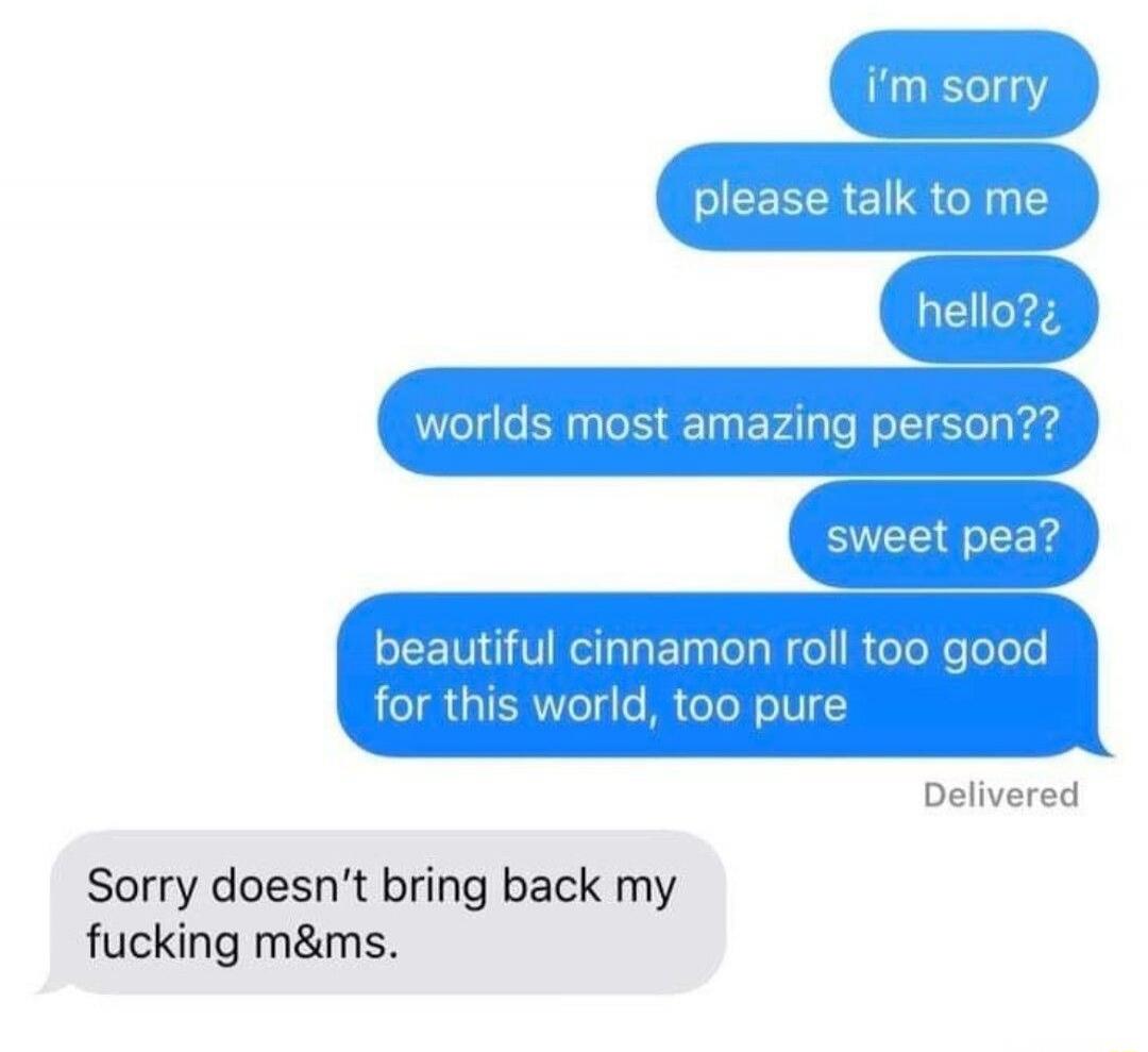 i'm sorry
please talk to me
hello?
worlds most amazing person??
sweet pea?
beautiful cinnamon roll too good for this world, too pure
Delivered
Sorry doesn’t bring back my fucking m&ms.