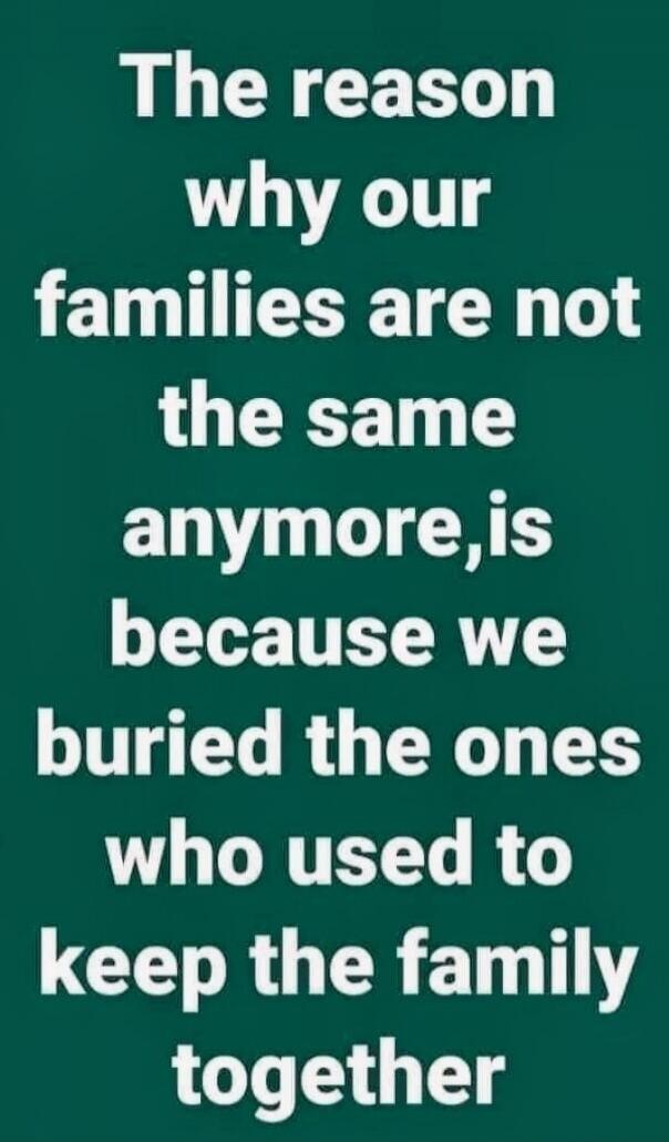 The reason why our families are not the same anymore, is because we buried the ones who used to keep the family together