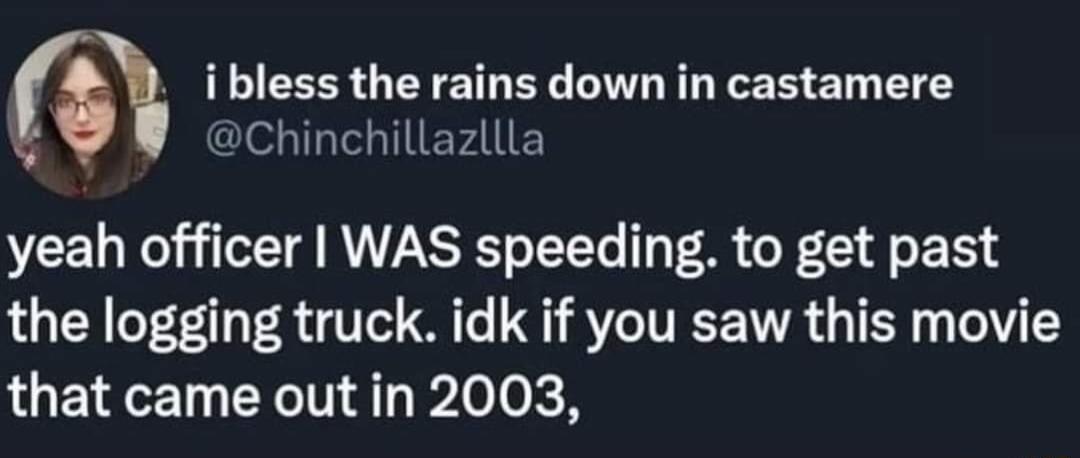 i bless the rains down in castamere Chinchillazllla yeah officer WAS speeding to get past the logging truck idk if you saw this movie LUELET N Pleok R