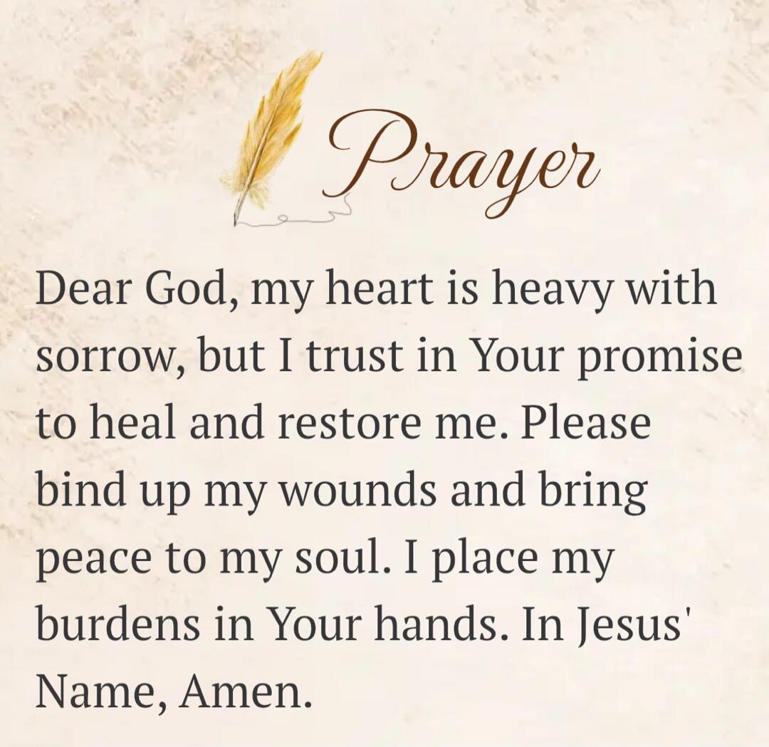 Prayer. Dear God, my heart is heavy with sorrow, but I trust in Your promise to heal and restore me. Please bind up my wounds and bring peace to my soul. I place my burdens in Your hands. In Jesus' Name, Amen.