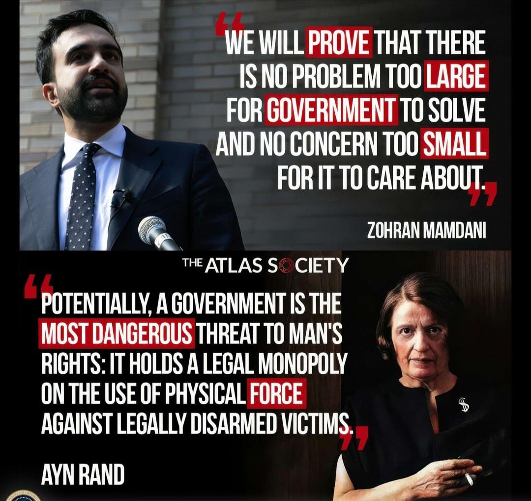 WE WILL PROVE THAT THERE IS NO PROBLEM TOO LARGE FOR GOVERNMENT TO SOLVE AND NO CONCERN TOO SMALL FOR IT TO CARE ABOUT. — ZOHAR MAMDANI
POTENTIALLY, A GOVERNMENT IS THE MOST DANGEROUS THREAT TO MAN'S RIGHTS: IT HOLDS A LEGAL MONOPOLY ON THE USE OF PHYSICAL FORCE AGAINST LEGALLY DISARMED VICTIMS. — AYN RAND