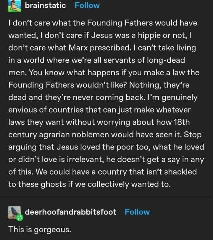 brainstatic Follow dont care what the Founding Fathers would have wanted dont care if Jesus was a hippie or not dont care what Marx prescribed cant take living in a world where were all servants of long dead men You know what happens if you make a law the Founding Fathers wouldnt like Nothing theyre dead and theyre never coming back Im genuinely envious of countries that can just make whatever law