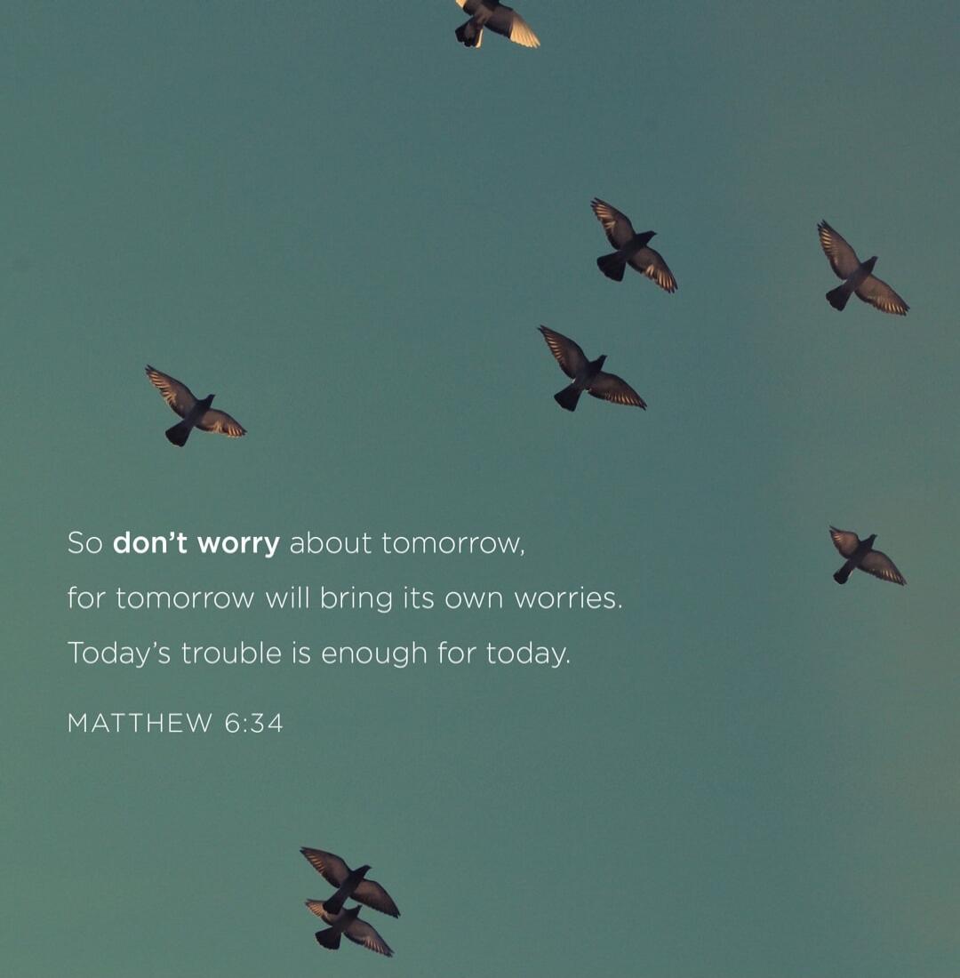So don't worry about tomorrow, for tomorrow will bring its own worries. Today's trouble is enough for today. MATTHEW 6:34