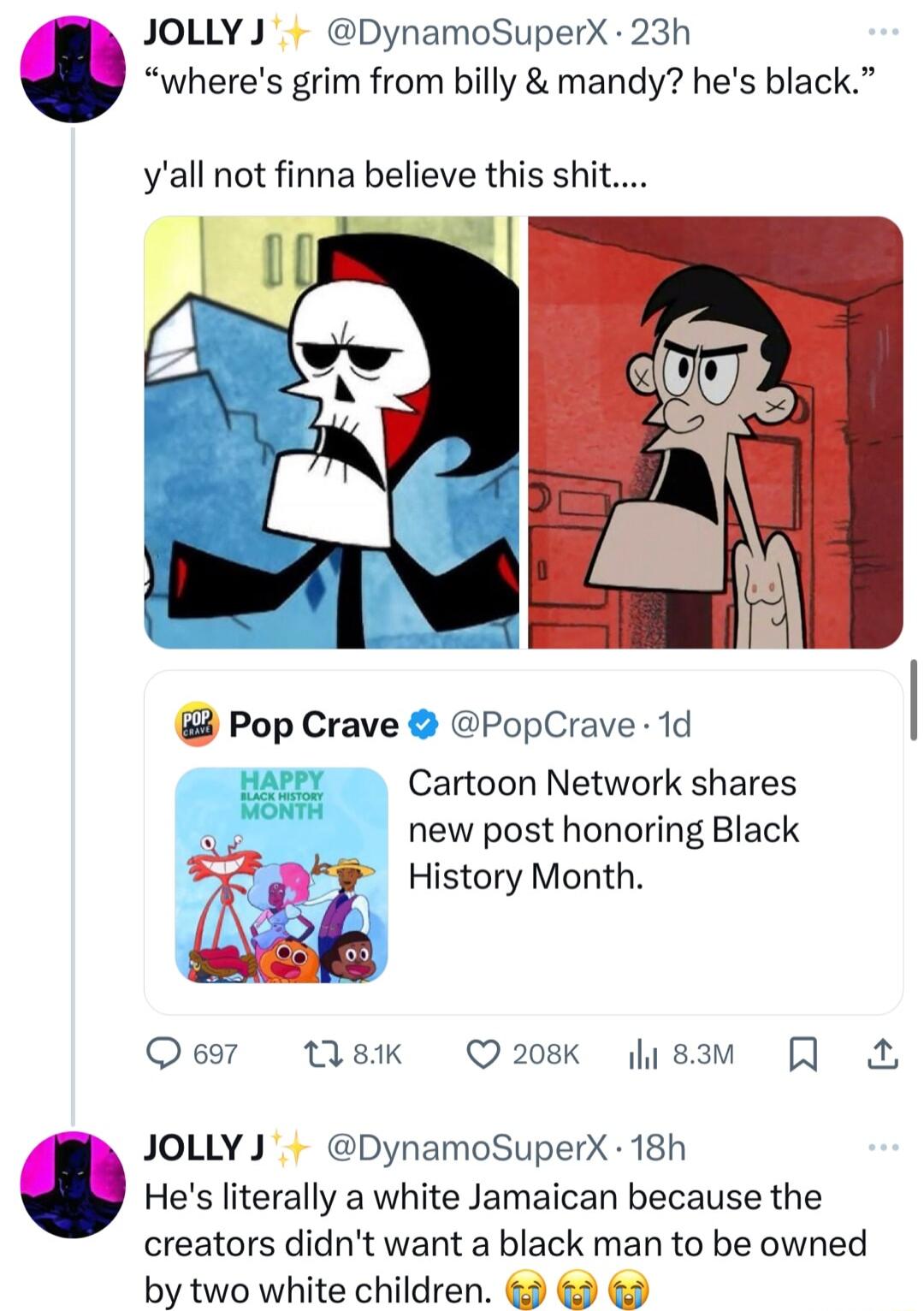 JOLLYJ DynamoSuperX 23h wheres grim from billy mandy hes black yall not finna believe this shit Pop Crave PopCrave 1d Cartoon Network shares new post honoring Black History Month Oeor 18K Q208K isam JOLLYJ DynamoSuperX 18h Hes literally a white Jamaican because the creators didnt want a black man to be owned by two white children
