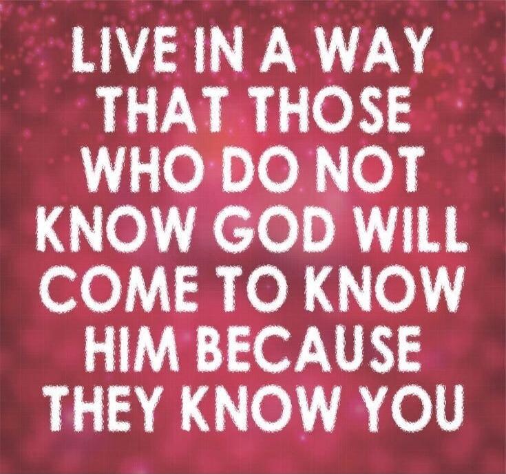 LIVE IN A WAY THAT THOSE WHO DO NOT KNOW GOD WILL COME TO KNOW HIM BECAUSE THEY KNOW YOU