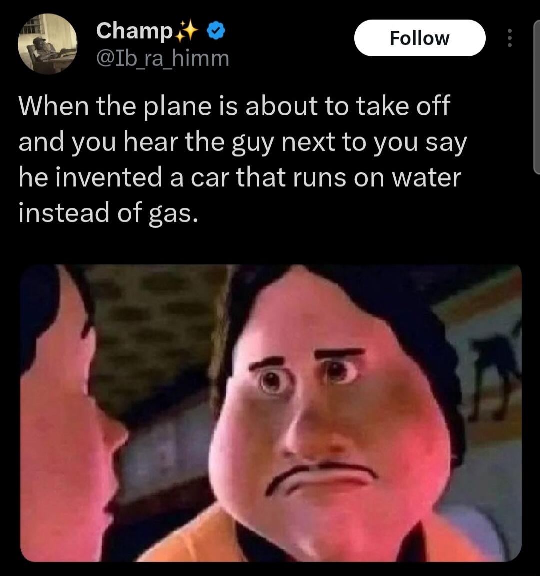 When the plane is about to take off and you hear the guy next to you say he invented a car that runs on water instead of gas.