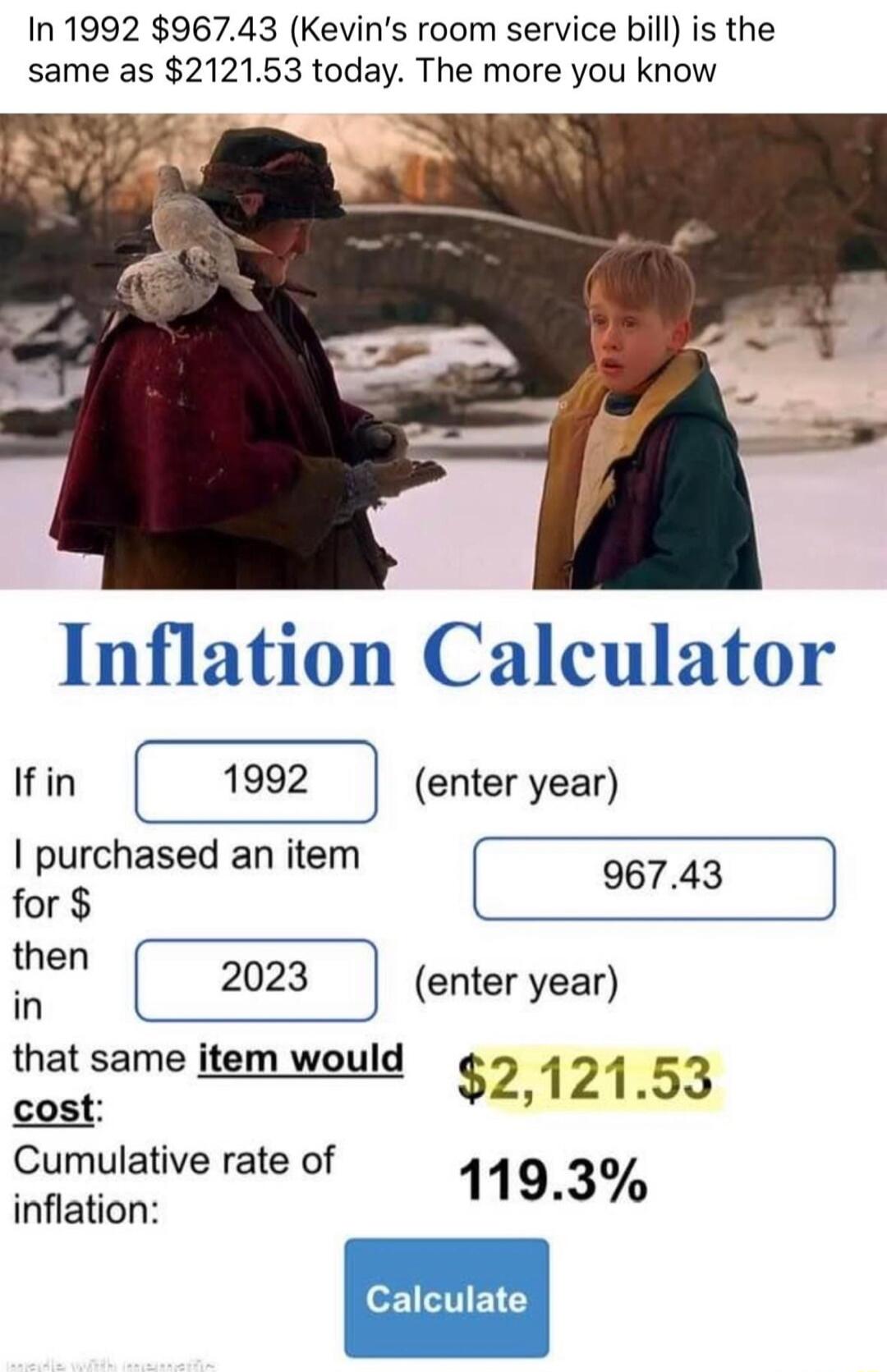 In 1992 96743 Kevins room service bill is the same as 212153 today The more you know Inflation Calculator Ifin 1992 enter year purchased an item 96 for he 2023 enter year in that same item would s 212153 Cumulative rate of 0 inflation 1193
