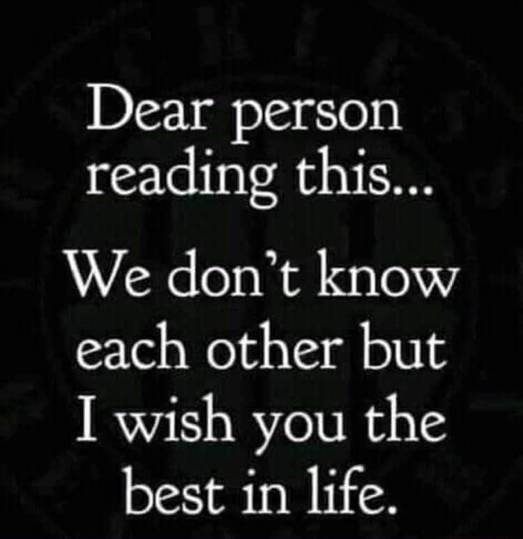 Dear person reading this We dont know each other but I wish you the best in life