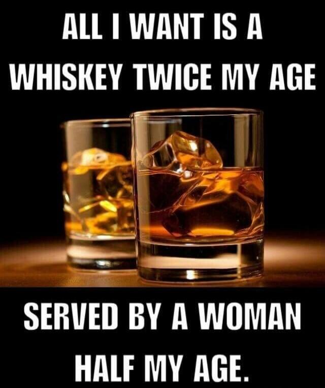 ALL I WANT IS A WHISKEY TWICE MY AGE SERVED BY A WOMAN HALF MY AGE.