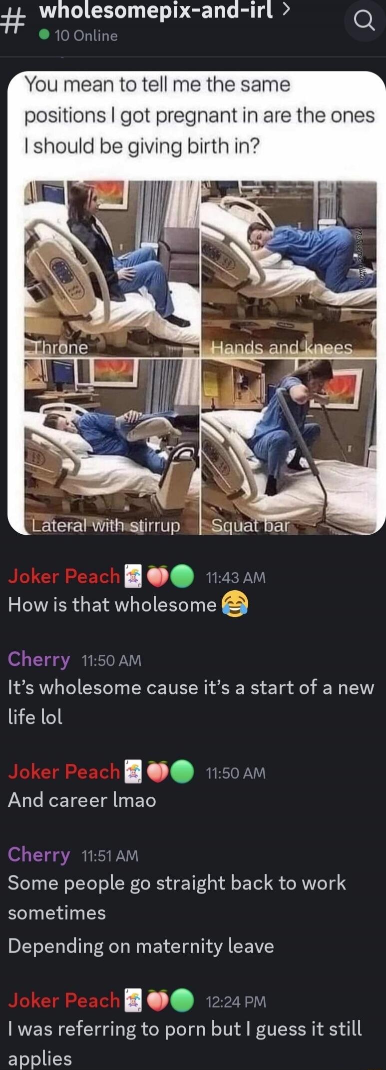 You mean to tell me the same positions I got pregnant in are the ones I should be giving birth in? [Images labeled: Throne, Hands and knees, Lateral with stirrup, Squat bar] Joker Peach: How is that wholesome 😂 Cherry: It’s wholesome cause it’s a start of a new life lol Joker Peach: And career lmao Cherry: Some people go straight back to work somet