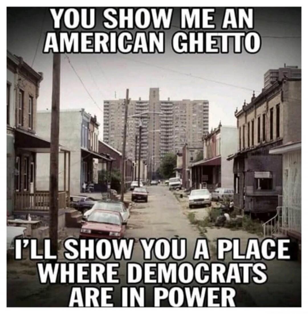 YOU SHOW ME AN AMERICAN GHETTO
I'LL SHOW YOU A PLACE WHERE DEMOCRATS ARE IN POWER