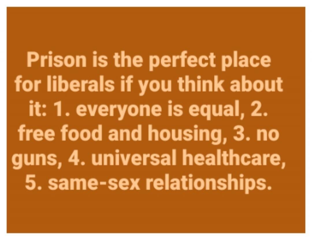 Prison is the perfect place for liberals if you think about it: 1. everyone is equal, 2. free food and housing, 3. no guns, 4. universal healthcare, 5. same-sex relationships.