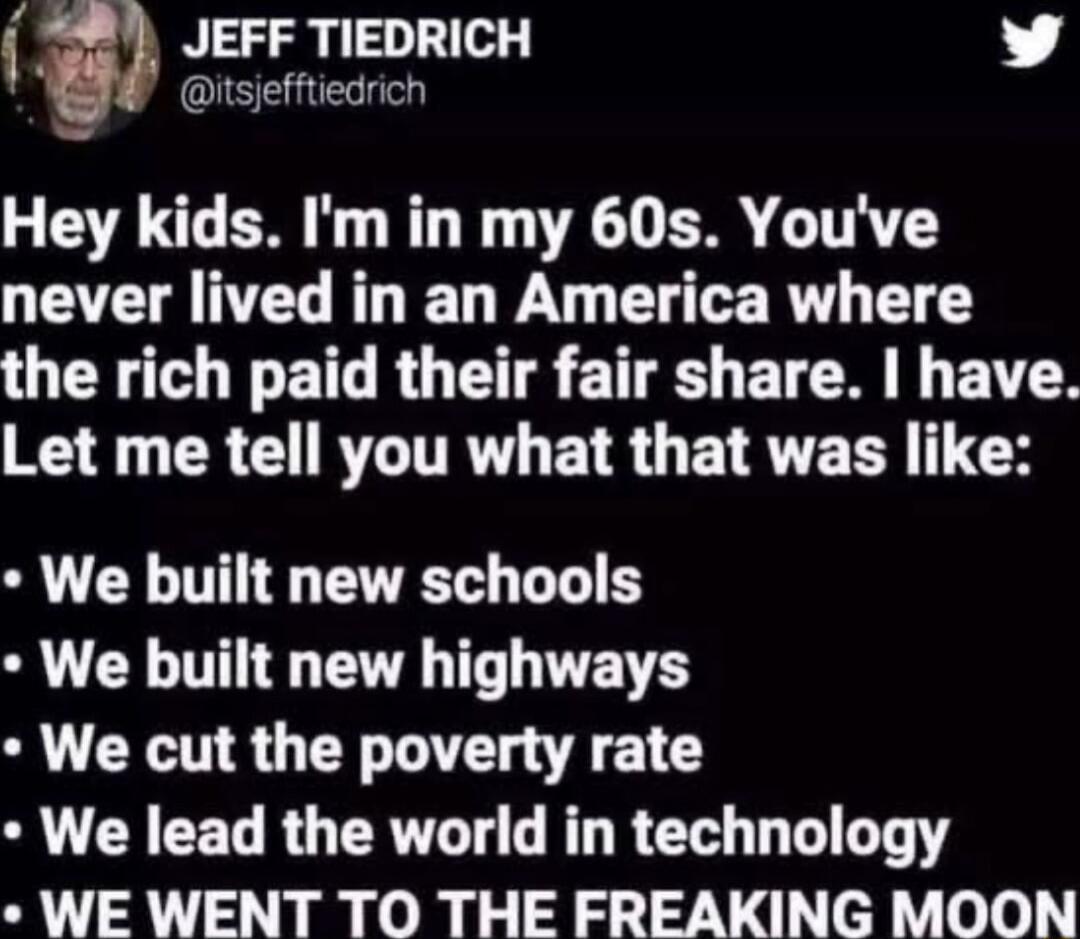 a JEFF TIEDRICH L 4 tsefftiedrich Hey kids Im in my 60s Youve never lived in an America where OER O ILET RO T S ETE L ELCM L EAT I CRERLITRT EAR ETAVE TS N We built new schools We built new highways We cut the poverty rate S CRCELRUERTL AL R E T LT WE WENT TO THE FREAKING MOON