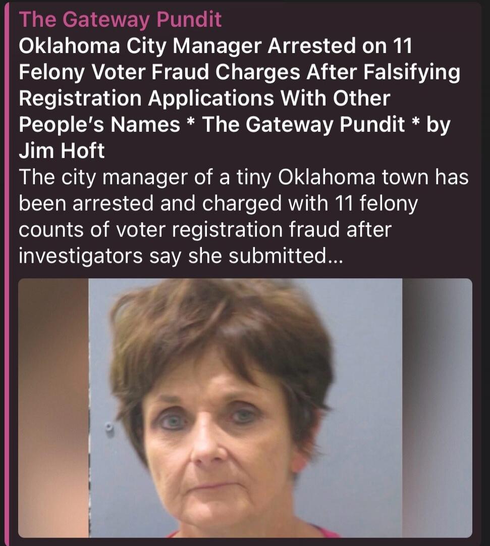 The Gateway Pundit Oklahoma City Manager Arrested on 11 Felony Voter Fraud Charges After Falsifying Registration Applications With Other People's Names * The Gateway Pundit * by Jim Hoft The city manager of a tiny Oklahoma town has been arrested and charged with 11 felony counts of voter registration fraud after investigators say she submitted...