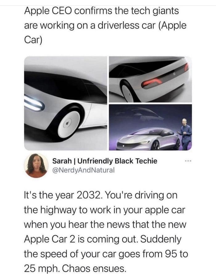 Apple CEO confirms the tech giants are working on a driverless car Apple Car Sarah Unfriendly Black Techie NerdyAndNatural Q Its the year 2032 Youre driving on the highway to work in your apple car when you hear the news that the new Apple Car 2 is coming out Suddenly the speed of your car goes from 95 to 25 mph Chaos ensues