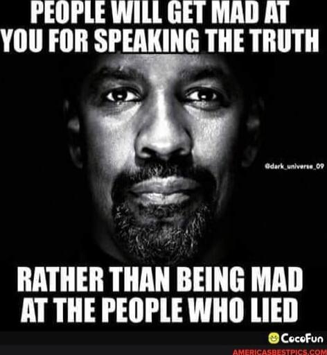 PEOPLE WILL GET MAD AT YOU FOR SPEAKING THE TRUTH
RATHER THAN BEING MAD AT THE PEOPLE WHO LIED