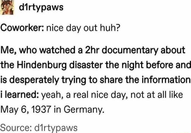 dirtypaws Coworker nice day out huh Me who watched a 2hr documentary about the Hindenburg disaster the night before and is desperately trying to share the information i learned yeah a real nice day not at all like May 6 1937 in Germany Source dirtypaws