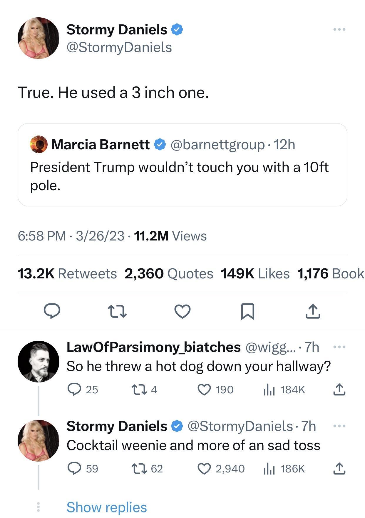 Stormy Daniels StormyDaniels True He used a 3 inch one Marcia Barnett barnettgroup 12h President Trump wouldnt touch you with a 10ft pole 658 PM 32623 112M Views 132K Retweets 2360 Quotes 149K Likes 1176 Book 3 u V A LawOfParsimony biatches wigg 7h So he threw a hot dog down your hallway Qs na Q190 litsak A Stormy Daniels StormyDaniels 7h Cocktail weenie and more of an sad toss Q59 62 Q2940 y 186K