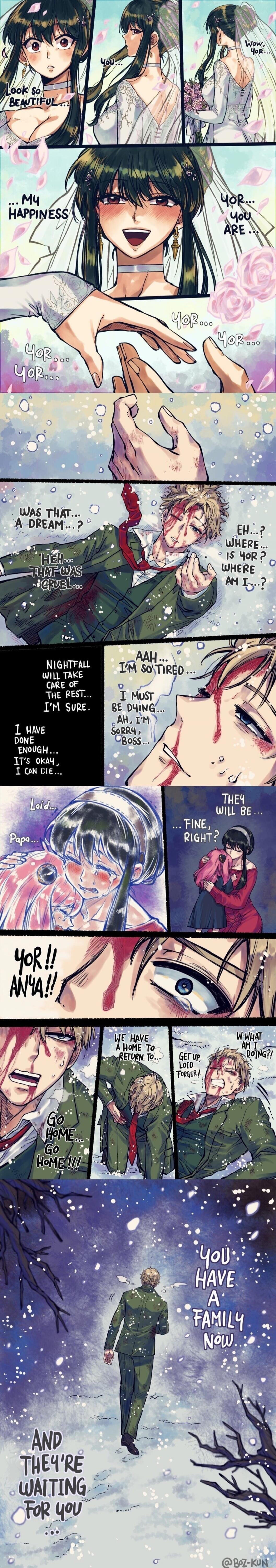 Look so BEAUTIFUL. You... Wow, Yor... Look so beautiful... My happiness. Yor... you are... Yor... Yor... They will be... fine, right? Aah... I'm so tired... I must be dying... Oh, I'm boss. Nightfall will take care of the rest... I'm sure. I have done enough... it's okay, I can die. Loid... Papa. They will be... fine, right? Yor!! Anya!! Go home...