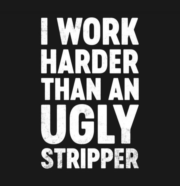 I WORK HARDER THAN AN UGLY STRIPPER