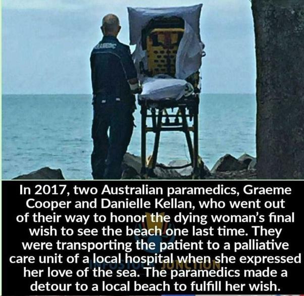 In 2017 two Australian paramedics Graeme Cooper and Danielle Kellan who went out of their way to honor the dying womans final wish to see the beach one last time They were transporting the patient to a palliative care unit of a local hospital when she expressed her love of the sea The paramedics made a detour to a local beach to fulfill her wish