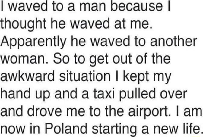 waved to a man because thought he waved at me Apparently he waved to another woman So to get out of the awkward situation kept my hand up and a taxi pulled over and drove me to the airport am now in Poland starting a new life