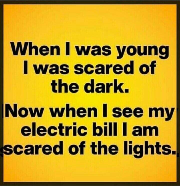 When I was young I was scared of the dark. Now when I see my electric bill I am scared of the lights.