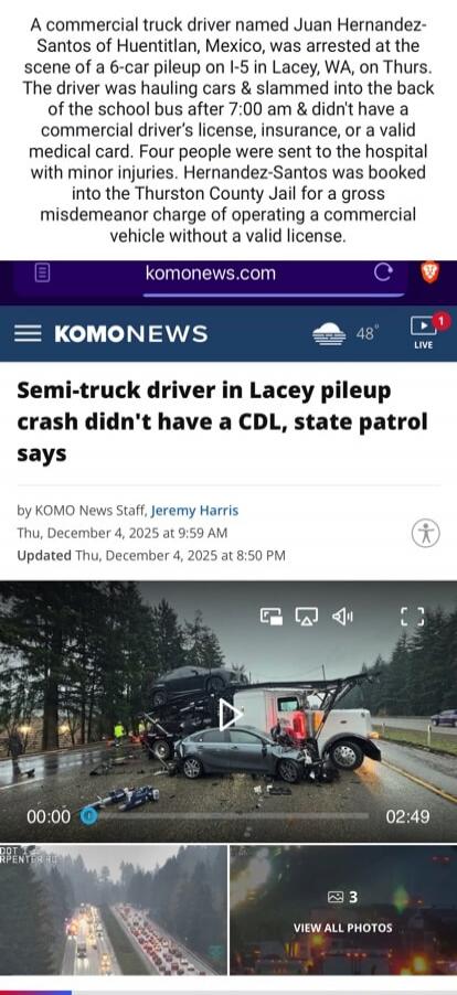A commercial truck driver named Juan Hernandez-Santos of Huentilan, Mexico, was arrested at the scene of a 6-car pileup on I-5 in Lacey, WA, on Thurs. The driver was hauling cars & slammed into the back of the school bus after 7:00 am & didn't have a commercial driver's license, insurance, or a valid medical card. Four people were sent to the hospi