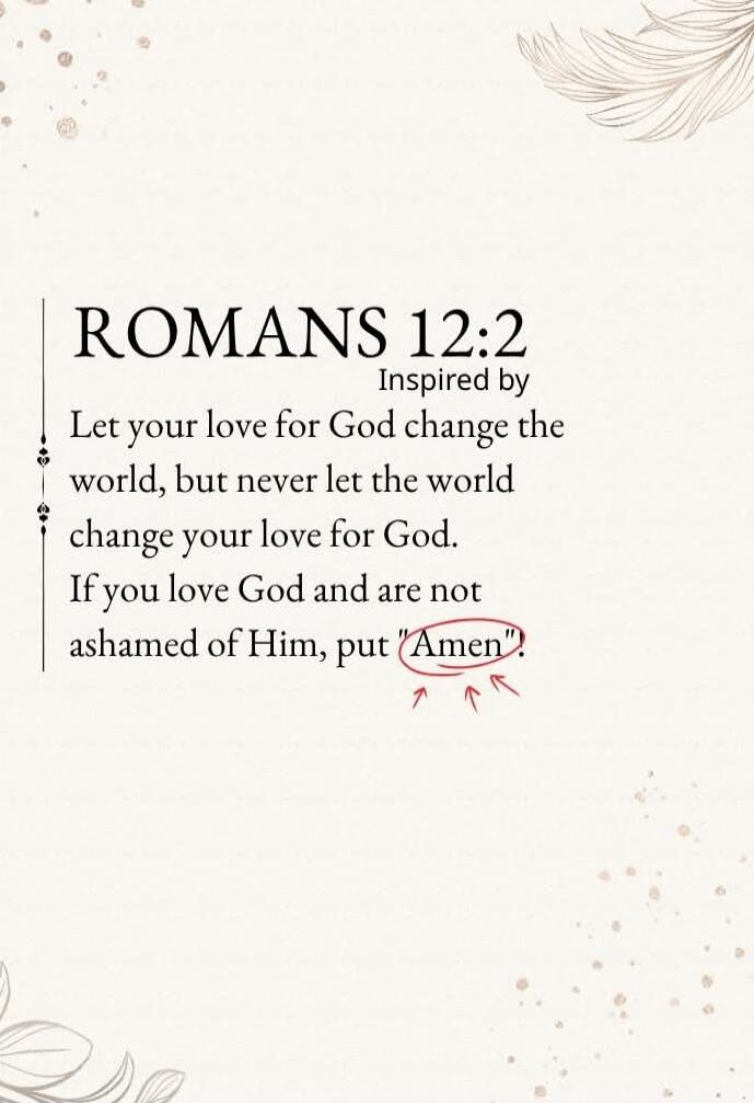 ROMANS 12:2
Inspired by
Let your love for God change the world, but never let the world change your love for God. If you love God and are not ashamed of Him, put 'Amen'.